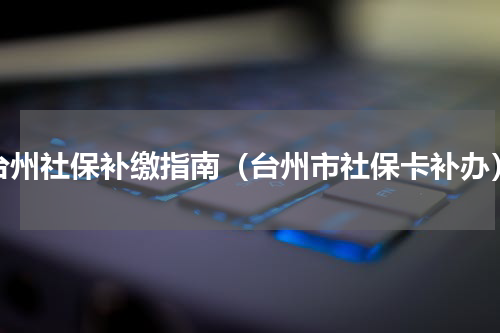 台州社保补缴指南（台州市社保卡补办）