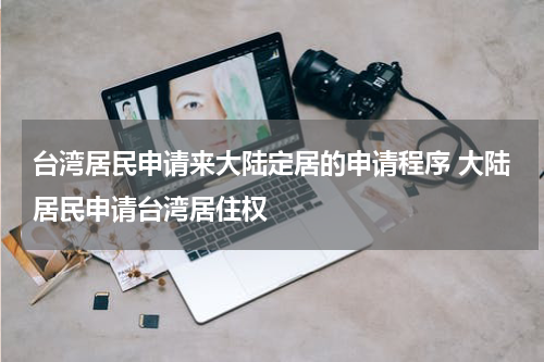 台湾居民申请来大陆定居的申请程序 大陆居民申请台湾居住权