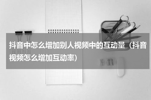 抖音中怎么增加别人视频中的互动量（抖音视频怎么增加互动率）