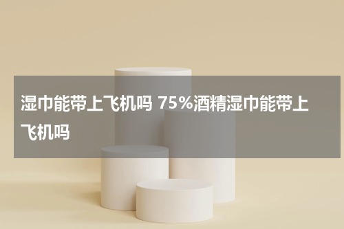 湿巾能带上飞机吗 75%酒精湿巾能带上飞机吗