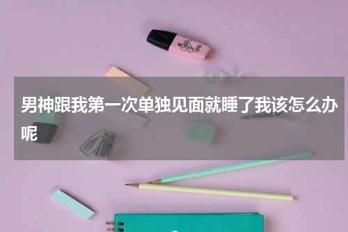 男神跟我第一次单独见面就睡了我该怎么办呢