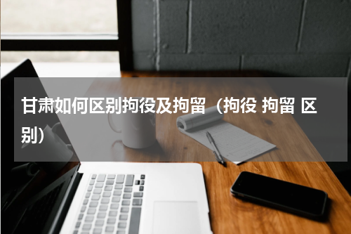甘肃如何区别拘役及拘留（拘役 拘留 区别）