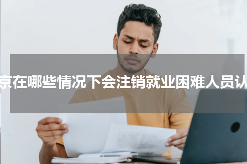 南京在哪些情况下会注销就业困难人员认定