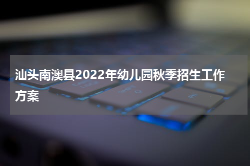 汕头南澳县2022年幼儿园秋季招生工作方案