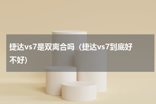 捷达vs7是双离合吗（捷达vs7到底好不好）