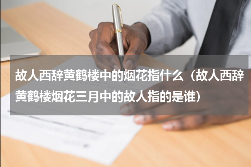 故人西辞黄鹤楼中的烟花指什么（故人西辞黄鹤楼烟花三月中的故人指的是谁）