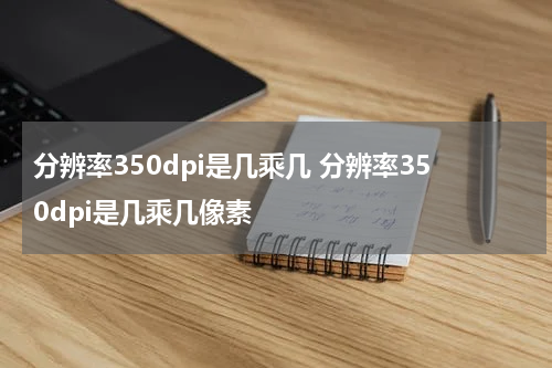 分辨率350dpi是几乘几 分辨率350dpi是几乘几像素