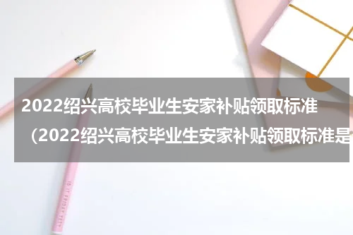2022绍兴高校毕业生安家补贴领取标准（2022绍兴高校毕业生安家补贴领取标准是多少）