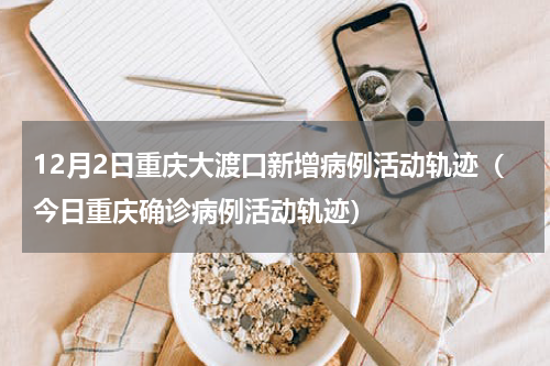 12月2日重庆大渡口新增病例活动轨迹（今日重庆确诊病例活动轨迹）