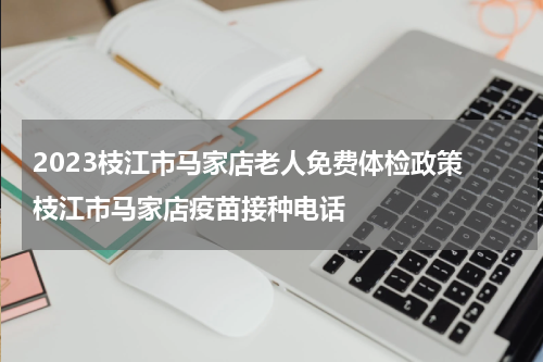 2023枝江市马家店老人免费体检政策 枝江市马家店疫苗接种电话