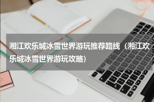 湘江欢乐城冰雪世界游玩推荐路线（湘江欢乐城冰雪世界游玩攻略）