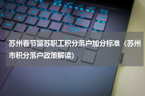 苏州春节留苏职工积分落户加分标准（苏州市积分落户政策解读）