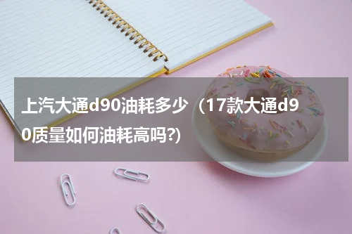 上汽大通d90油耗多少（17款大通d90质量如何油耗高吗?）