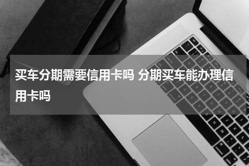 买车分期需要信用卡吗 分期买车能办理信用卡吗