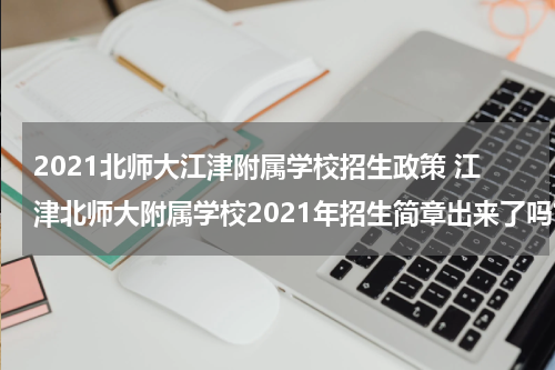 2021北师大江津附属学校招生政策 江津北师大附属学校2021年招生简章出来了吗?