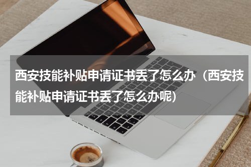 西安技能补贴申请证书丢了怎么办（西安技能补贴申请证书丢了怎么办呢）