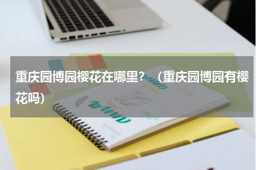 重庆园博园樱花在哪里？（重庆园博园有樱花吗）
