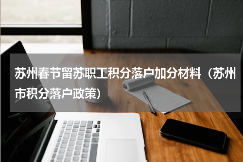 苏州春节留苏职工积分落户加分材料（苏州市积分落户政策）
