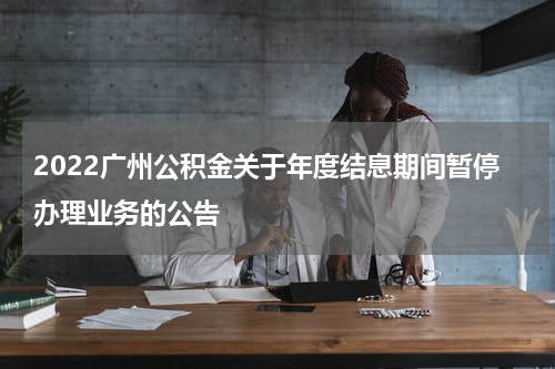 2022广州公积金关于年度结息期间暂停办理业务的公告