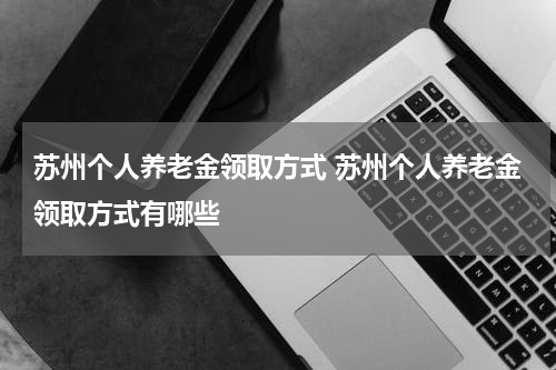 苏州个人养老金领取方式 苏州个人养老金领取方式有哪些