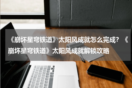 《崩坏星穹铁道》太阳风成就怎么完成？《崩坏星穹铁道》太阳风成就解锁攻略