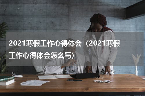 2021寒假工作心得体会（2021寒假工作心得体会怎么写）