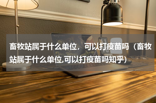 畜牧站属于什么单位，可以打疫苗吗（畜牧站属于什么单位,可以打疫苗吗知乎）