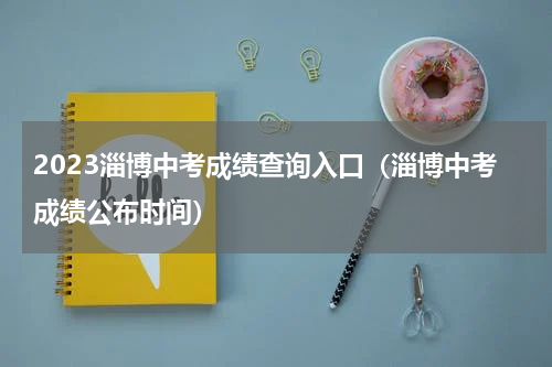 2023淄博中考成绩查询入口（淄博中考成绩公布时间）