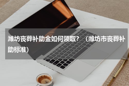 潍坊丧葬补助金如何领取？（潍坊市丧葬补助标准）