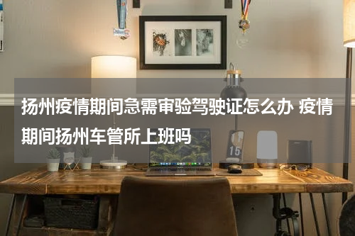 扬州疫情期间急需审验驾驶证怎么办 疫情期间扬州车管所上班吗