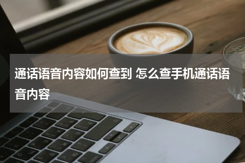 通话语音内容如何查到 怎么查手机通话语音内容