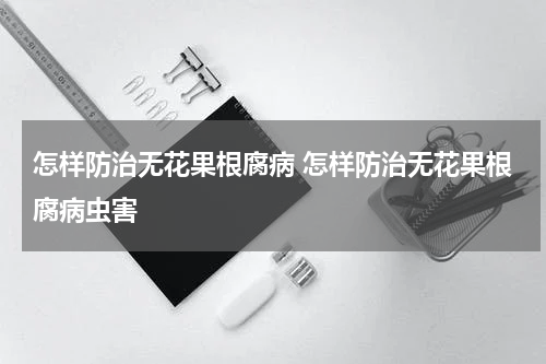 怎样防治无花果根腐病 怎样防治无花果根腐病虫害