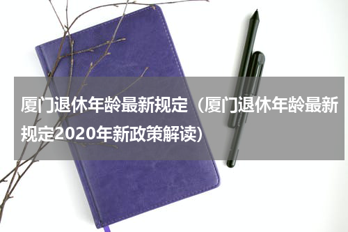 厦门退休年龄最新规定（厦门退休年龄最新规定2020年新政策解读）