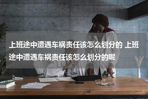 上班途中遭遇车祸责任该怎么划分的 上班途中遭遇车祸责任该怎么划分的呢