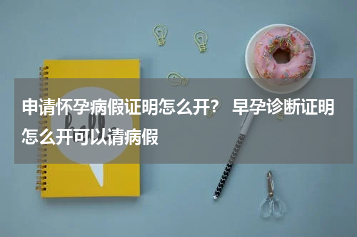 申请怀孕病假证明怎么开？ 早孕诊断证明怎么开可以请病假