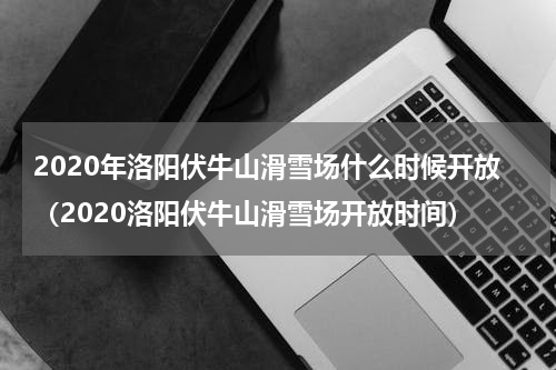 2020年洛阳伏牛山滑雪场什么时候开放（2020洛阳伏牛山滑雪场开放时间）