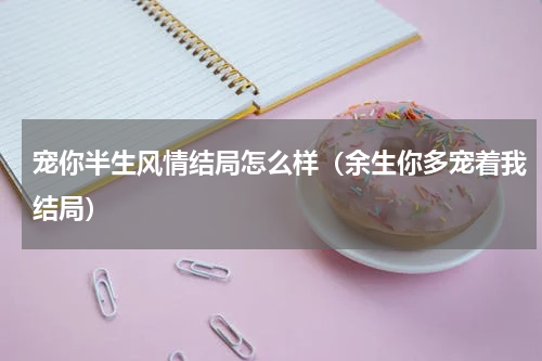 宠你半生风情结局怎么样（余生你多宠着我结局）