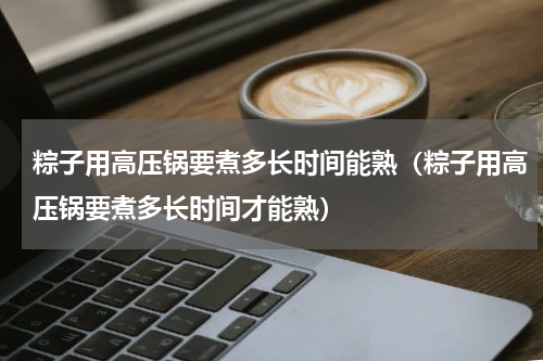 粽子用高压锅要煮多长时间能熟（粽子用高压锅要煮多长时间才能熟）