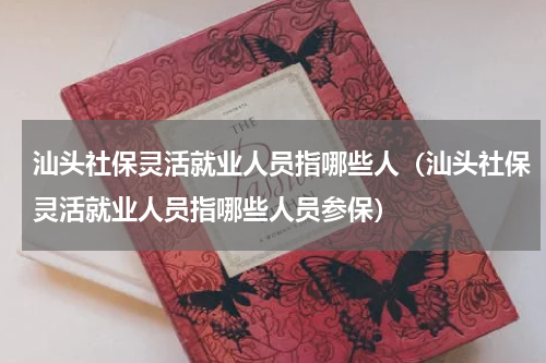 汕头社保灵活就业人员指哪些人（汕头社保灵活就业人员指哪些人员参保）