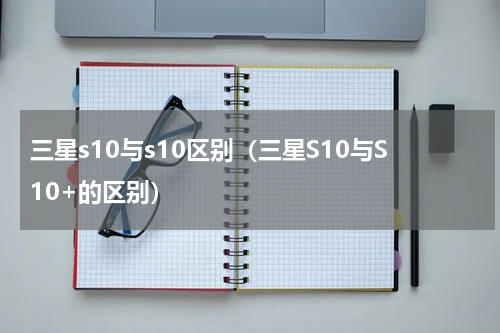 三星s10与s10区别（三星S10与S10+的区别）