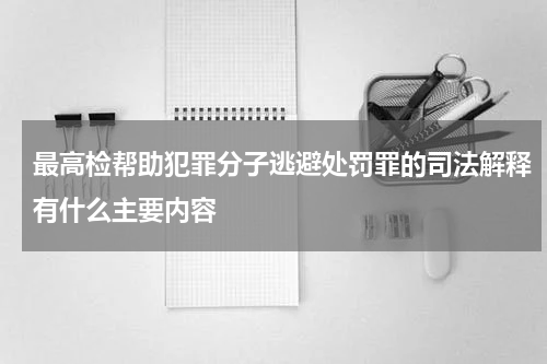 最高检帮助犯罪分子逃避处罚罪的司法解释有什么主要内容