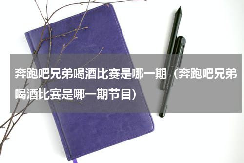 奔跑吧兄弟喝酒比赛是哪一期（奔跑吧兄弟喝酒比赛是哪一期节目）