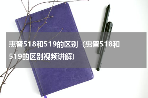 惠普518和519的区别（惠普518和519的区别视频讲解）