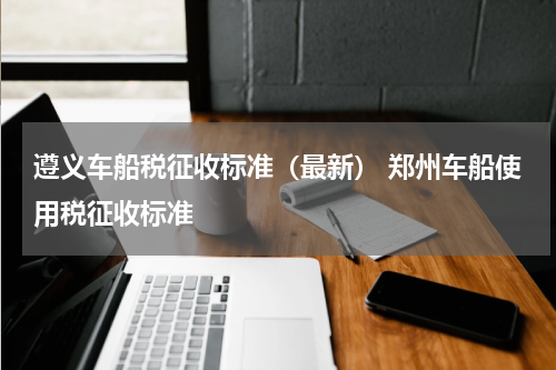 遵义车船税征收标准（最新） 郑州车船使用税征收标准