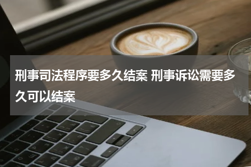 刑事司法程序要多久结案 刑事诉讼需要多久可以结案
