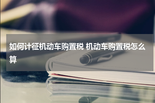 如何计征机动车购置税 机动车购置税怎么算