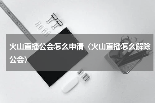 火山直播公会怎么申请（火山直播怎么解除公会）
