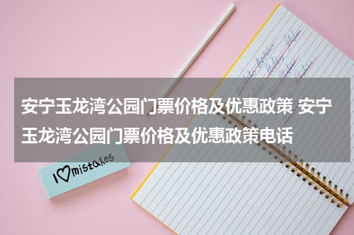 安宁玉龙湾公园门票价格及优惠政策 安宁玉龙湾公园门票价格及优惠政策电话