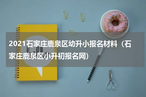 2021石家庄鹿泉区幼升小报名材料（石家庄鹿泉区小升初报名网）