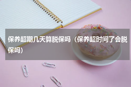 保养超期几天算脱保吗（保养超时间了会脱保吗）